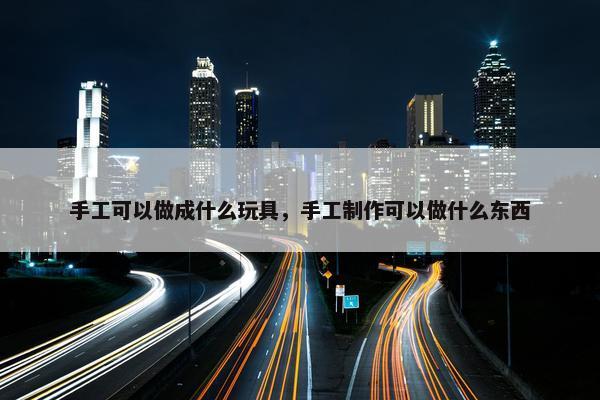 手工可以做成什么玩具，手工制作可以做什么东西