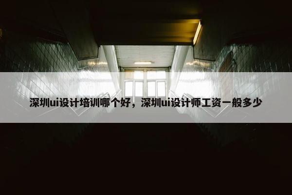 深圳ui设计培训哪个好，深圳ui设计师工资一般多少