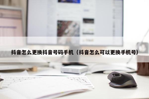 抖音怎么更换抖音号码手机（抖音怎么可以更换手机号）