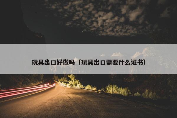 玩具出口好做吗（玩具出口需要什么证书）