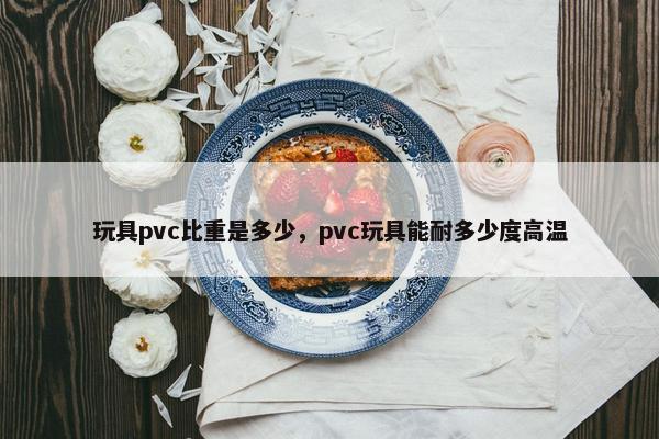 玩具pvc比重是多少，pvc玩具能耐多少度高温