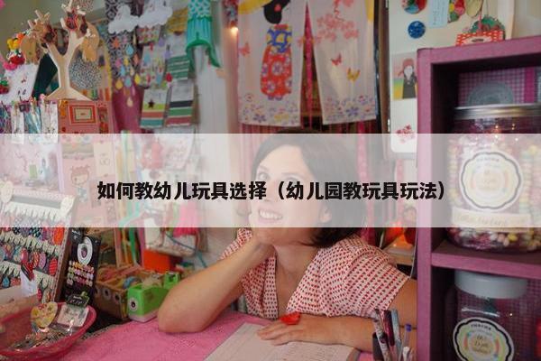 如何教幼儿玩具选择（幼儿园教玩具玩法）