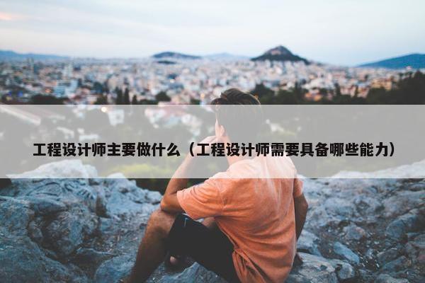 工程设计师主要做什么（工程设计师需要具备哪些能力）