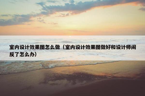 室内设计效果图怎么做（室内设计效果图做好和设计师闹反了怎么办）