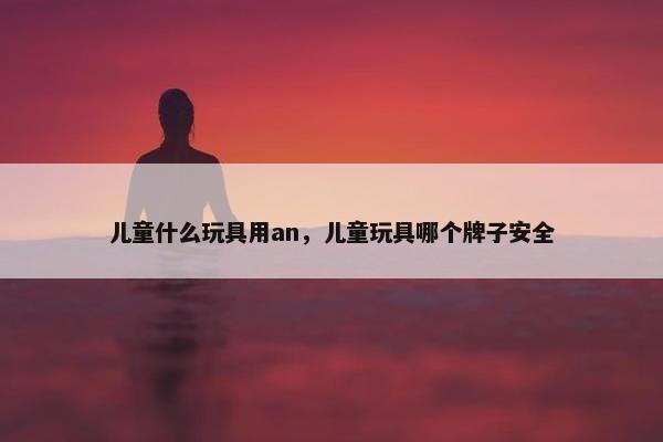 儿童什么玩具用an，儿童玩具哪个牌子安全