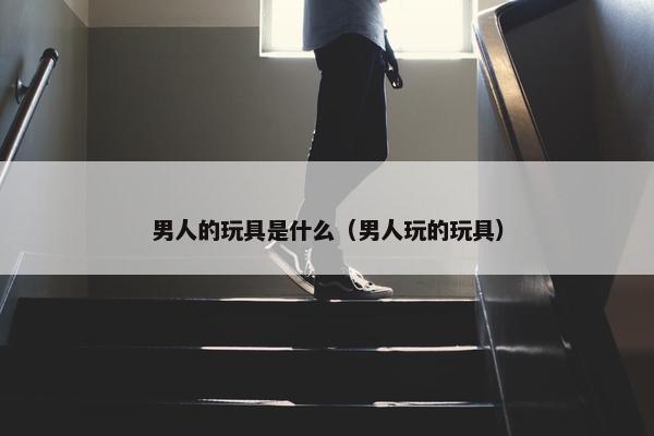 男人的玩具是什么（男人玩的玩具）