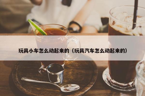 玩具小车怎么动起来的（玩具汽车怎么动起来的）