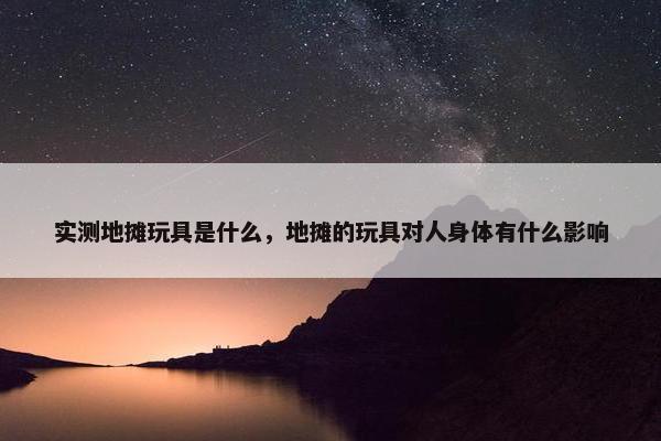 实测地摊玩具是什么，地摊的玩具对人身体有什么影响