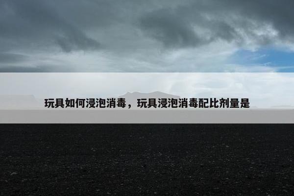 玩具如何浸泡消毒，玩具浸泡消毒配比剂量是