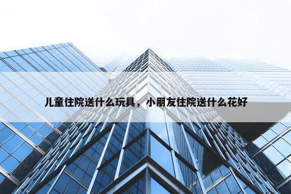 儿童住院送什么玩具，小朋友住院送什么花好