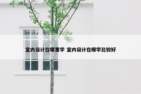 室内设计在哪里学 室内设计在哪学比较好