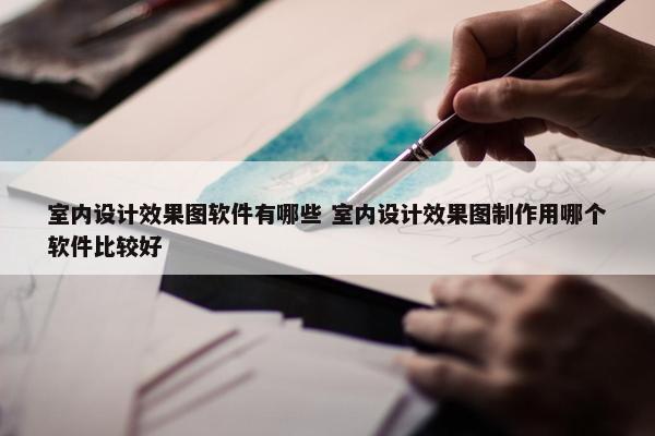 室内设计效果图软件有哪些 室内设计效果图制作用哪个软件比较好