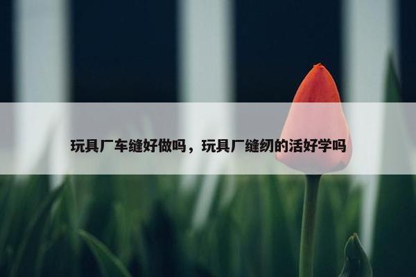 玩具厂车缝好做吗，玩具厂缝纫的活好学吗