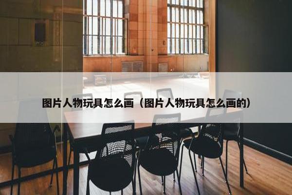 图片人物玩具怎么画（图片人物玩具怎么画的）