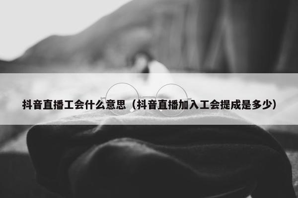 抖音直播工会什么意思（抖音直播加入工会提成是多少）