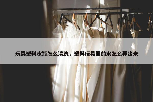 玩具塑料水瓶怎么清洗，塑料玩具里的水怎么弄出来