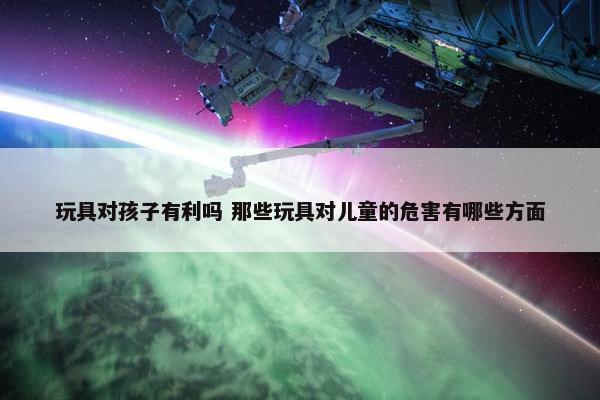 玩具对孩子有利吗 那些玩具对儿童的危害有哪些方面