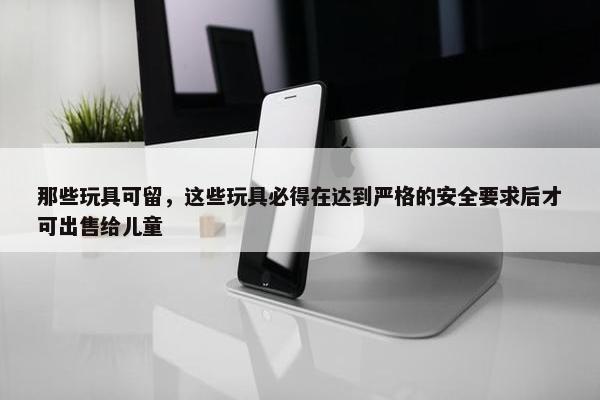 那些玩具可留，这些玩具必得在达到严格的安全要求后才可出售给儿童