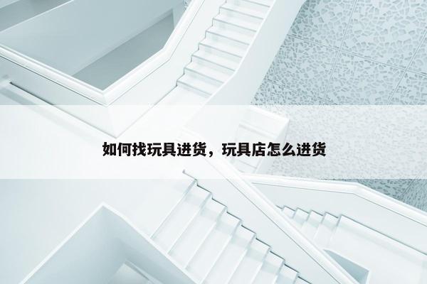 如何找玩具进货，玩具店怎么进货