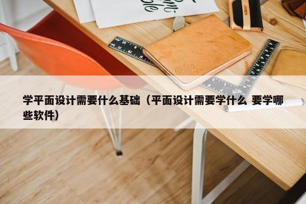 学平面设计需要什么基础（平面设计需要学什么 要学哪些软件）