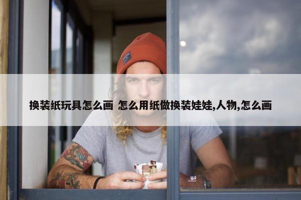 换装纸玩具怎么画 怎么用纸做换装娃娃,人物,怎么画