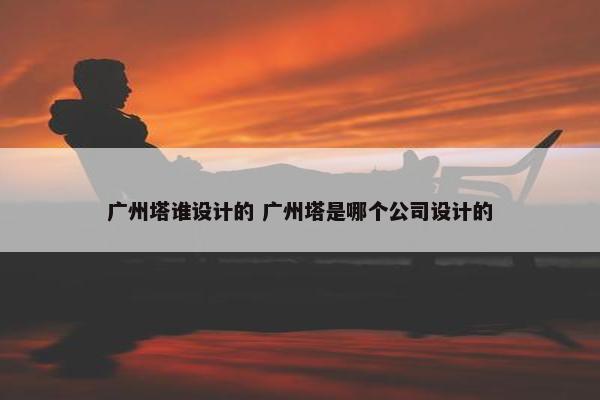 广州塔谁设计的 广州塔是哪个公司设计的