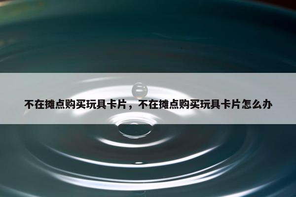 不在摊点购买玩具卡片，不在摊点购买玩具卡片怎么办