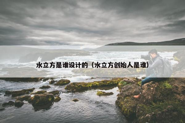 水立方是谁设计的（水立方创始人是谁）