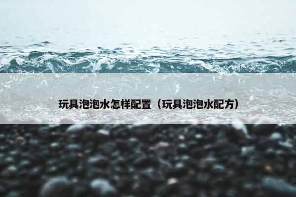 玩具泡泡水怎样配置（玩具泡泡水配方）