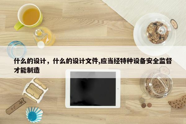 什么的设计，什么的设计文件,应当经特种设备安全监督才能制造