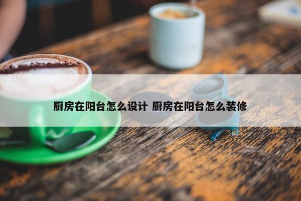 厨房在阳台怎么设计 厨房在阳台怎么装修