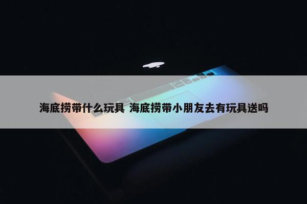 海底捞带什么玩具 海底捞带小朋友去有玩具送吗