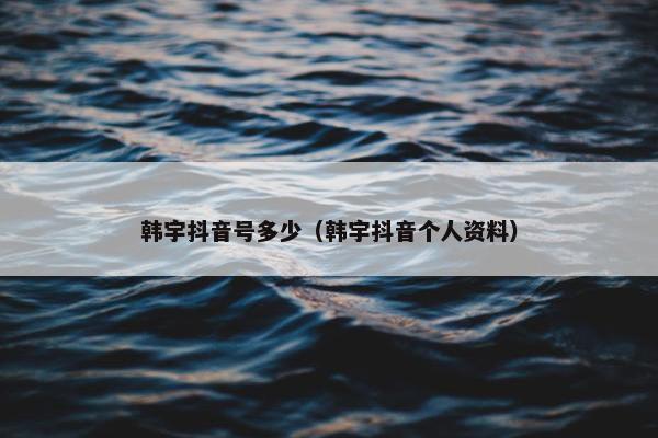 韩宇抖音号多少（韩宇抖音个人资料）