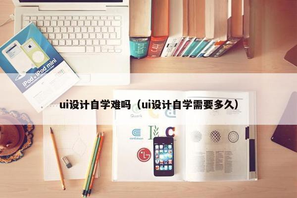 ui设计自学难吗（ui设计自学需要多久）