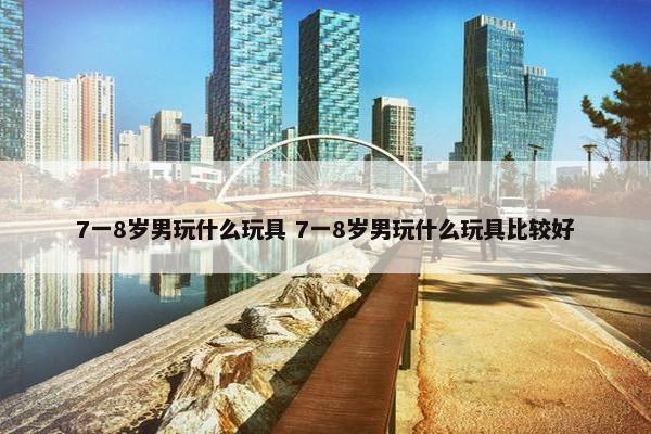 7一8岁男玩什么玩具 7一8岁男玩什么玩具比较好