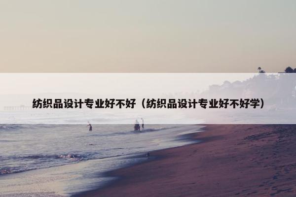 纺织品设计专业好不好（纺织品设计专业好不好学）