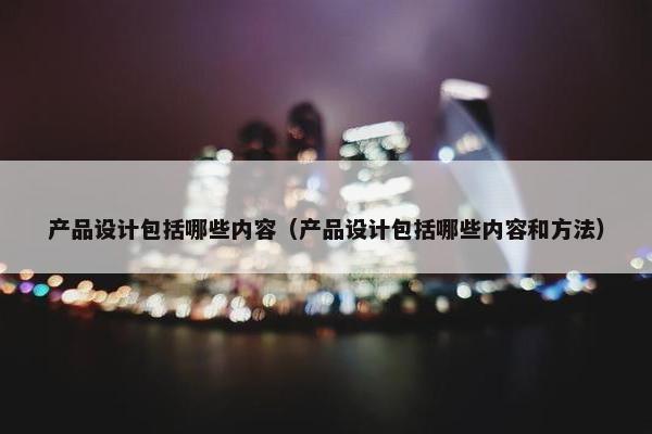 产品设计包括哪些内容（产品设计包括哪些内容和方法）