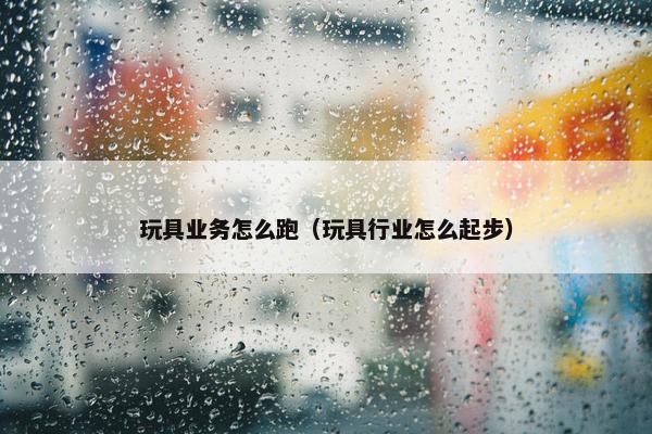 玩具业务怎么跑（玩具行业怎么起步）