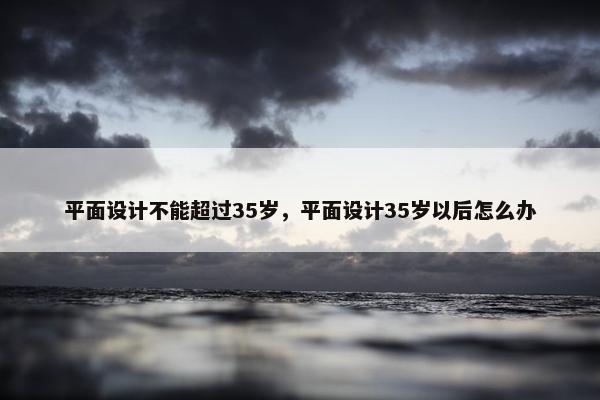 平面设计不能超过35岁，平面设计35岁以后怎么办