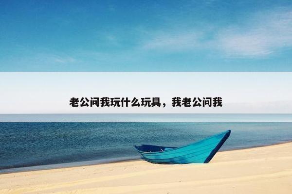 老公问我玩什么玩具，我老公问我