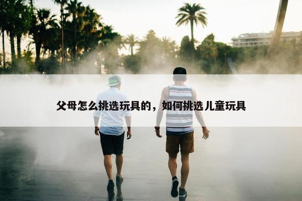 父母怎么挑选玩具的，如何挑选儿童玩具