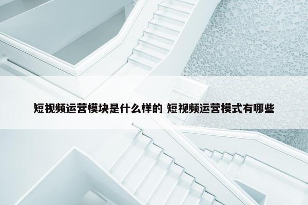 短视频运营模块是什么样的 短视频运营模式有哪些