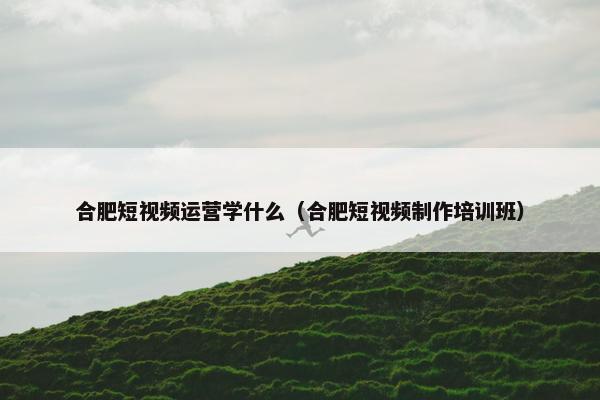 合肥短视频运营学什么（合肥短视频制作培训班）