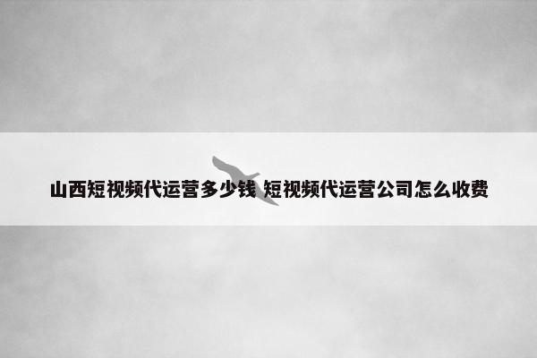 山西短视频代运营多少钱 短视频代运营公司怎么收费