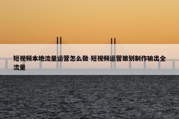 短视频本地流量运营怎么做 短视频运营策划制作输出全流量