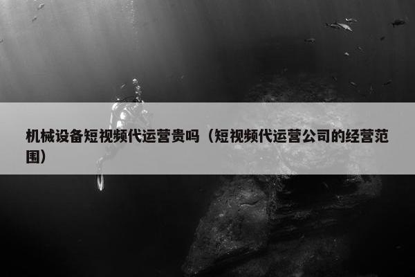 机械设备短视频代运营贵吗（短视频代运营公司的经营范围）