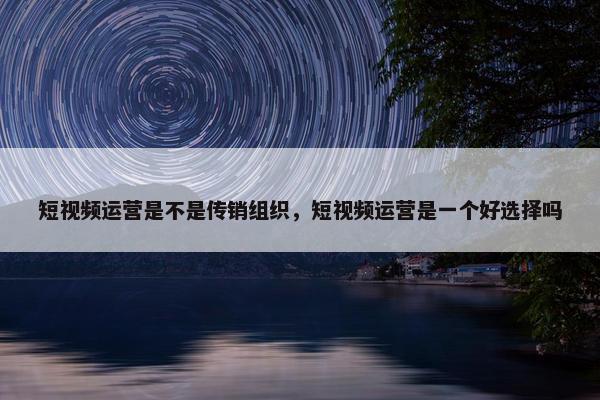 短视频运营是不是传销组织，短视频运营是一个好选择吗