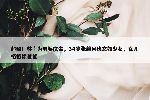 超甜！林峯为老婆庆生，34岁张馨月状态如少女，女儿格格像爸爸