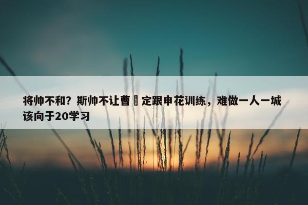 将帅不和？斯帅不让曹赟定跟申花训练，难做一人一城 该向于20学习