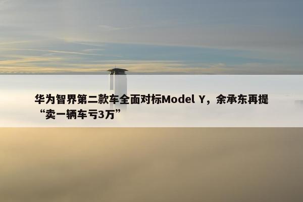 华为智界第二款车全面对标Model Y，余承东再提“卖一辆车亏3万”